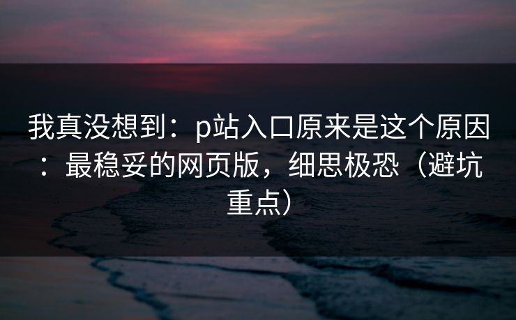 我真没想到：p站入口原来是这个原因：最稳妥的网页版，细思极恐（避坑重点）