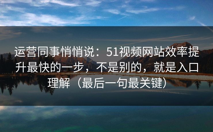 运营同事悄悄说：51视频网站效率提升最快的一步，不是别的，就是入口理解（最后一句最关键）