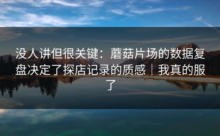 没人讲但很关键：蘑菇片场的数据复盘决定了探店记录的质感｜我真的服了